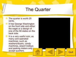 The Quarter The quarter is worth 25 cents. It has George Washington on the front side and either the eagle or a design of one of the 50 states on the back side. It is a very useful coin, as many coin-operated machines, such as washers/dryers, candy machines, airport trolleys and parking meters only accept quarters. Quit 