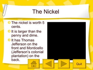 The Nickel  The nickel is worth 5 cents.  It is larger than the penny and dime. It has Thomas Jefferson on the front and Monticello (Jefferson’s colonial plantation) on the back. Quit 