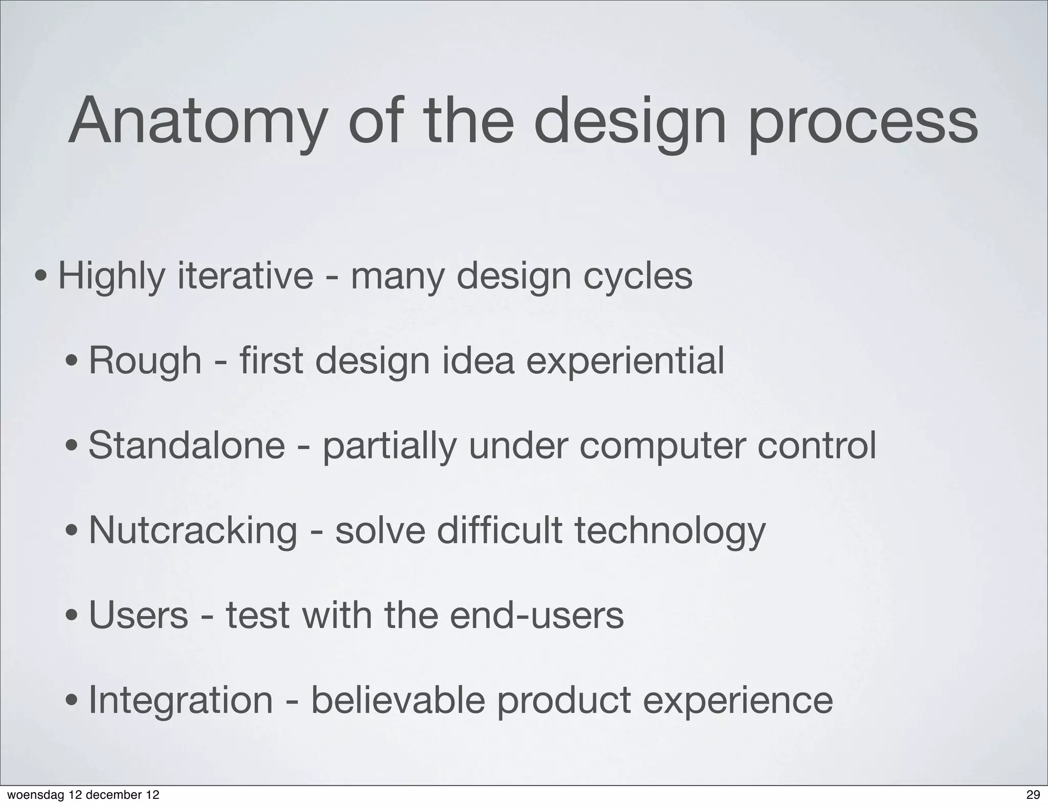 Anatomy of the design process

   • Highly               iterative - many design cycles

        • Rough             - ﬁrst design idea experiential

        • Standalone             - partially under computer control

        • Nutcracking            - solve difﬁcult technology

        • Users            - test with the end-users

        • Integration           - believable product experience

woensdag 12 december 12                                               29
 