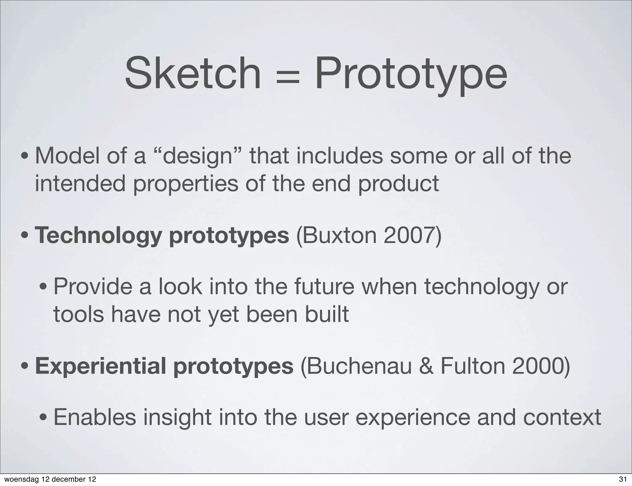 Sketch = Prototype
   • Model    of a “design” that includes some or all of the
       intended properties of the end product

   • Technology             prototypes (Buxton 2007)

        • Provide   a look into the future when technology or
            tools have not yet been built

   • Experiential           prototypes (Buchenau & Fulton 2000)

        • Enables         insight into the user experience and context

woensdag 12 december 12                                                  31
 