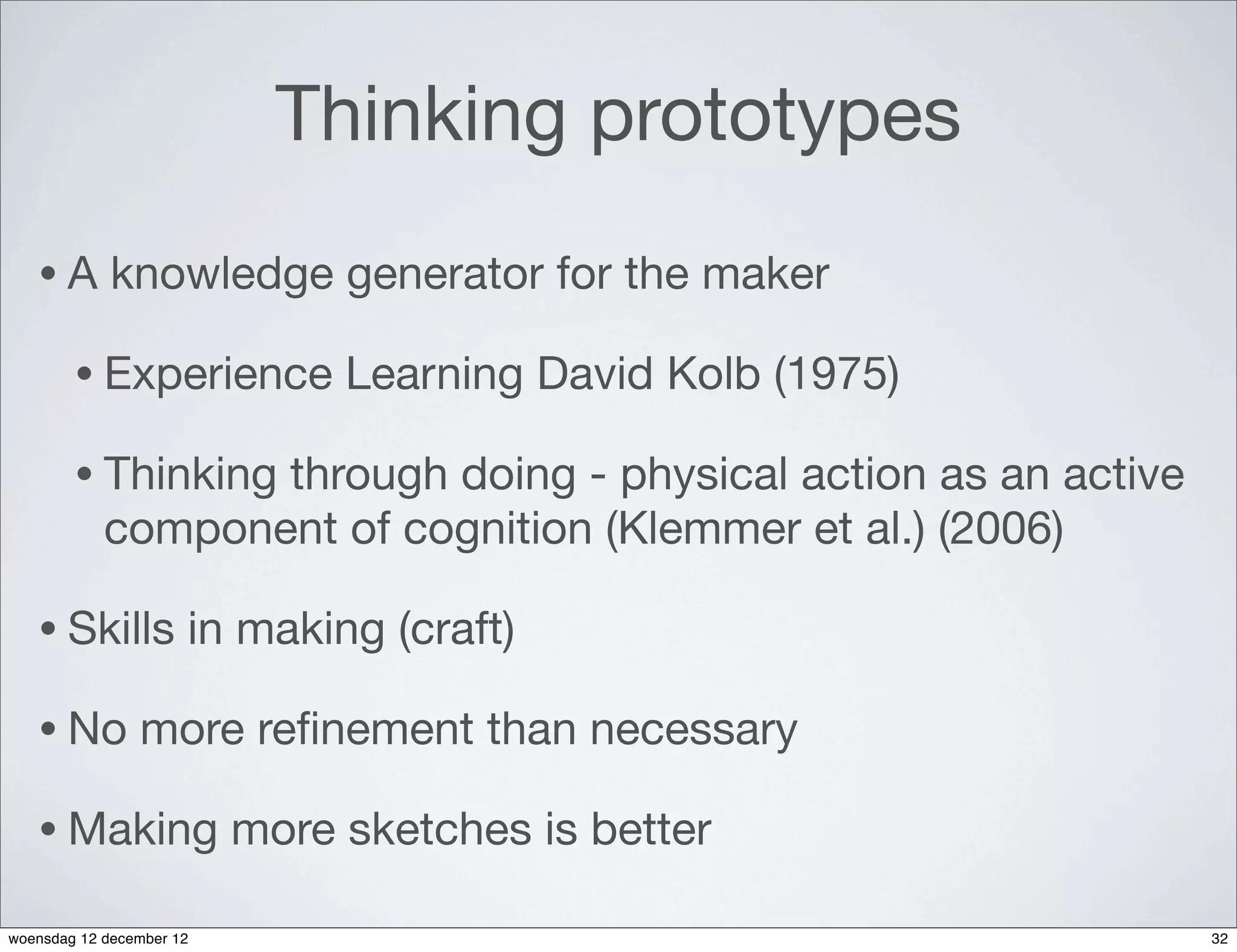Thinking prototypes
   •A        knowledge generator for the maker

        • Experience           Learning David Kolb (1975)

        • Thinking through doing - physical action as an active
            component of cognition (Klemmer et al.) (2006)

   • Skills           in making (craft)

   • No         more reﬁnement than necessary

   • Making               more sketches is better

woensdag 12 december 12                                           32
 