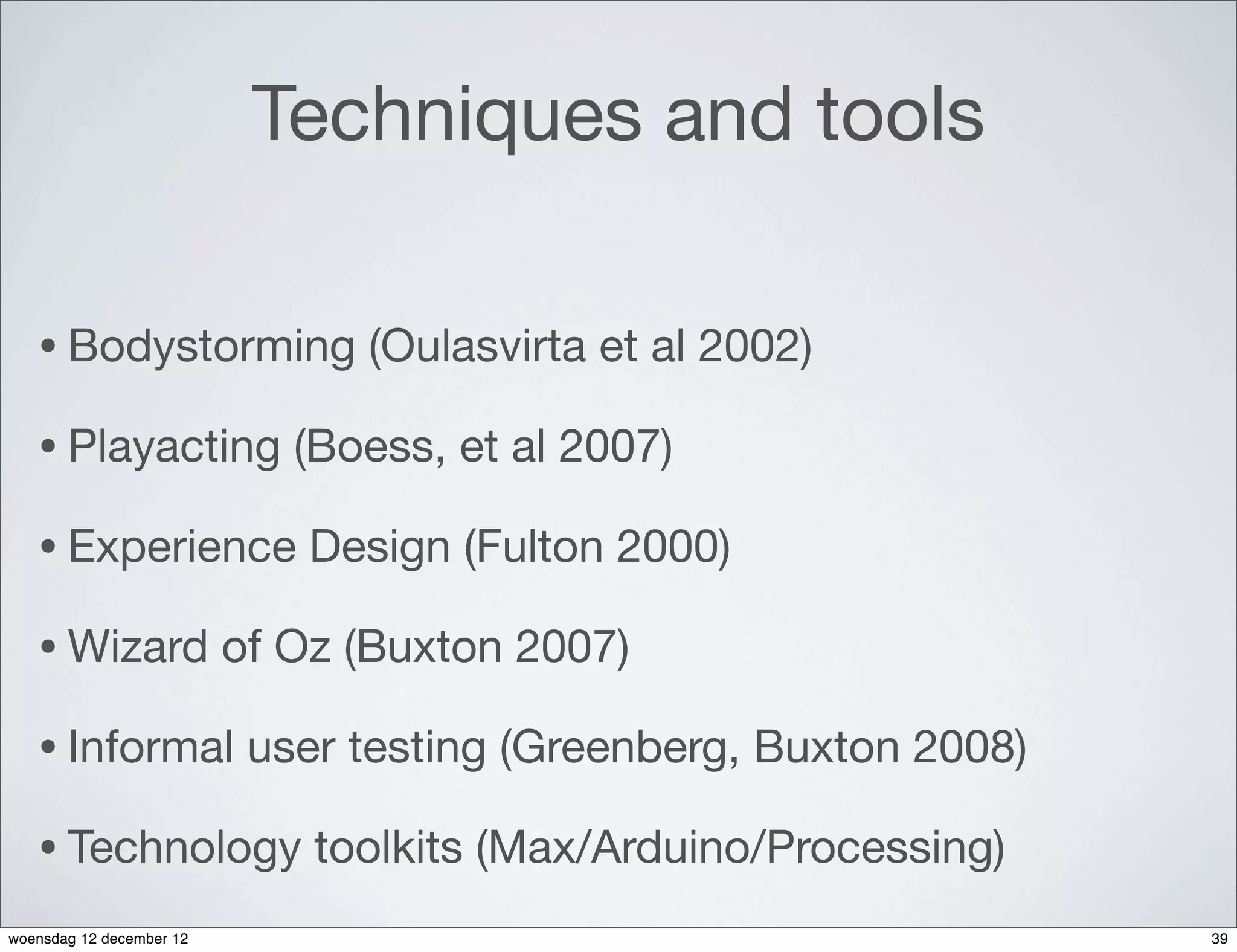 Techniques and tools

   • Bodystorming               (Oulasvirta et al 2002)

   • Playacting              (Boess, et al 2007)

   • Experience               Design (Fulton 2000)

   • Wizard               of Oz (Buxton 2007)

   • Informal              user testing (Greenberg, Buxton 2008)

   • Technology               toolkits (Max/Arduino/Processing)
woensdag 12 december 12                                            39
 