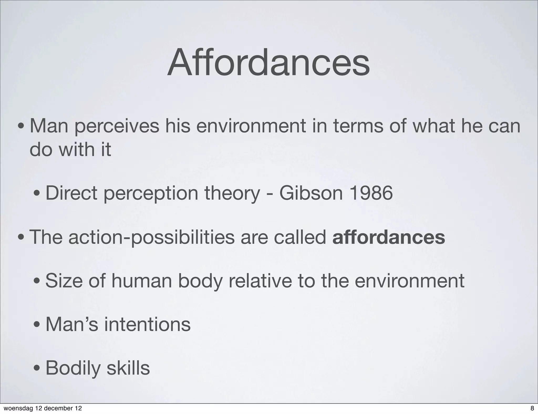 Affordances
   • Man   perceives his environment in terms of what he can
       do with it

        • Direct           perception theory - Gibson 1986

   • The          action-possibilities are called affordances

        • Size            of human body relative to the environment

        • Man’s            intentions

        • Bodily           skills
woensdag 12 december 12                                               8
 