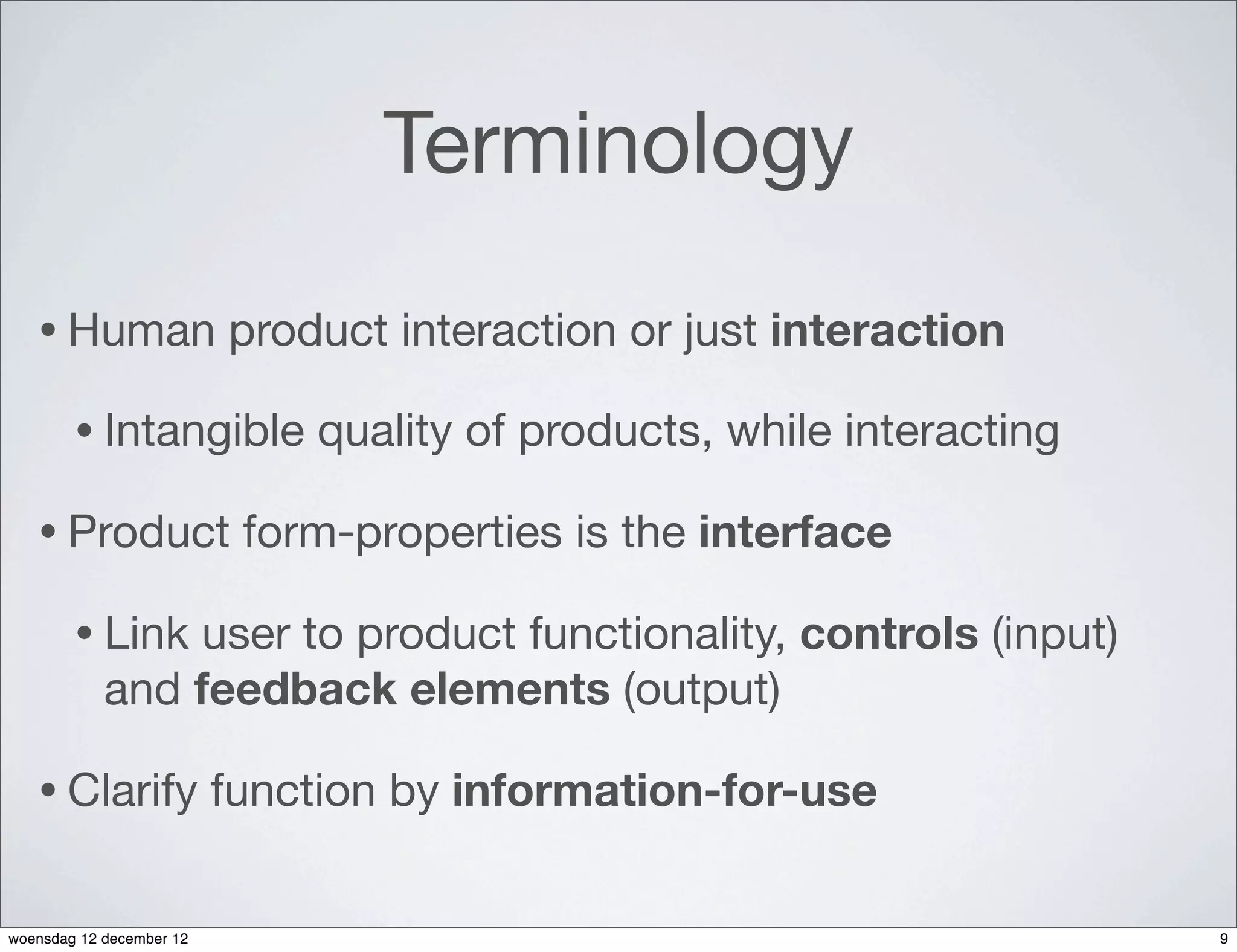 Terminology
   • Human                product interaction or just interaction

        • Intangible          quality of products, while interacting

   • Product               form-properties is the interface

        • Link   user to product functionality, controls (input)
            and feedback elements (output)

   • Clarify              function by information-for-use


woensdag 12 december 12                                                9
 