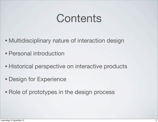 Contents
   • Multidisciplinary            nature of interaction design

   • Personal              introduction

   • Historical             perspective on interactive products

   • Design               for Experience

   • Role            of prototypes in the design process



woensdag 12 december 12                                           2
 