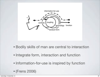 information-for-use




                                       controls   coupling
                                                             technology function

                                                     product form




                    • Bodily   skills of man are central to interaction

                    • Integrate   form, interaction and function

                    • Information-for-use           is inspired by function

                    • (Frens   2006)
woensdag 12 december 12                                                            20
 