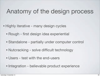 Anatomy of the design process

   • Highly               iterative - many design cycles

        • Rough             - ﬁrst design idea experiential

        • Standalone             - partially under computer control

        • Nutcracking            - solve difﬁcult technology

        • Users            - test with the end-users

        • Integration           - believable product experience

woensdag 12 december 12                                               29
 