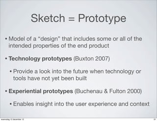 Sketch = Prototype
   • Model    of a “design” that includes some or all of the
       intended properties of the end product

   • Technology             prototypes (Buxton 2007)

        • Provide   a look into the future when technology or
            tools have not yet been built

   • Experiential           prototypes (Buchenau & Fulton 2000)

        • Enables         insight into the user experience and context

woensdag 12 december 12                                                  31
 