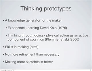 Thinking prototypes
   •A        knowledge generator for the maker

        • Experience           Learning David Kolb (1975)

        • Thinking through doing - physical action as an active
            component of cognition (Klemmer et al.) (2006)

   • Skills           in making (craft)

   • No         more reﬁnement than necessary

   • Making               more sketches is better

woensdag 12 december 12                                           32
 