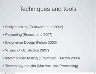 Techniques and tools

   • Bodystorming               (Oulasvirta et al 2002)

   • Playacting              (Boess, et al 2007)

   • Experience               Design (Fulton 2000)

   • Wizard               of Oz (Buxton 2007)

   • Informal              user testing (Greenberg, Buxton 2008)

   • Technology               toolkits (Max/Arduino/Processing)
woensdag 12 december 12                                            39
 