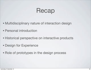 Recap
   • Multidisciplinary            nature of interaction design

   • Personal              introduction

   • Historical             perspective on interactive products

   • Design               for Experience

   • Role            of prototypes in the design process



woensdag 12 december 12                                           40
 