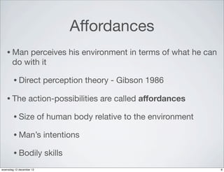 Affordances
   • Man   perceives his environment in terms of what he can
       do with it

        • Direct           perception theory - Gibson 1986

   • The          action-possibilities are called affordances

        • Size            of human body relative to the environment

        • Man’s            intentions

        • Bodily           skills
woensdag 12 december 12                                               8
 