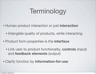 Terminology
   • Human                product interaction or just interaction

        • Intangible          quality of products, while interacting

   • Product               form-properties is the interface

        • Link   user to product functionality, controls (input)
            and feedback elements (output)

   • Clarify              function by information-for-use


woensdag 12 december 12                                                9
 