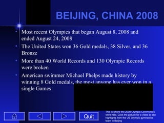BEIJING, CHINA 2008 Most recent Olympics that began August 8, 2008 and ended August 24, 2008 The United States won 36 Gold medals, 38 Silver, and 36 Bronze More than 40 World Records and 130 Olympic Records were broken American swimmer Michael Phelps made history by winning 8 Gold medals, the most anyone has ever won in a single Games Quit This is where the 2008 Olympic Ceremonies were held. Click the picture for a video to see highlights from the US Olympic gymnastics team in Beijing 