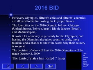 2016 BID For every Olympics, different cities and different countries are allowed to bid for hosting the Olympic Games The four cities on the 2016 Olympic bid are: Chicago (United States), Tokyo (Japan), Rio de Janeiro (Brazil), and Madrid (Spain) It costs a lot of money to get ready for the Olympics, but hosting the Olympics also gives countries pride, more tourism, and a chance to show the world why their country is so great The decision of who will host the 2016 Olympics will be made October 2, 2009 The United States has hosted 7 times Quit Click the picture for a video about Chicago 2016 