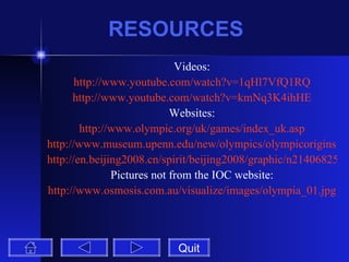 RESOURCES Videos: http://www.youtube.com/watch?v=1qHl7VfQ1RQ http://www.youtube.com/watch?v=kmNq3K4ihHE Websites: http://www.olympic.org/uk/games/index_uk.asp http://www.museum.upenn.edu/new/olympics/olympicorigins.shtml http://en.beijing2008.cn/spirit/beijing2008/graphic/n214068255.shtml Pictures not from the IOC website: http://www.osmosis.com.au/visualize/images/olympia_01.jpg Quit 