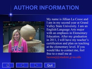 AUTHOR INFORMATION My name is Jillian La Cosse and I am in my second year at Grand Valley State University. I am an English/Language Arts major with an emphasis in Elementary Education. After my graduation in 2011, I will have my teacher’s certification and plan on teaching at the elementary level. If you would like to contact me, feel free to e-mail me at  [email_address] Quit 