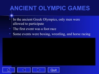 ANCIENT OLYMPIC GAMES In the ancient Greek Olympics, only men were allowed to participate The first event was a foot race Some events were boxing, wrestling, and horse racing Quit 