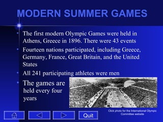 MODERN SUMMER GAMES The first modern Olympic Games were held in Athens, Greece in 1896. There were 43 events Fourteen nations participated, including Greece, Germany, France, Great Britain, and the United States All 241 participating athletes were men The games are  Quit Click photo for the International Olympic Committee website held every four years 