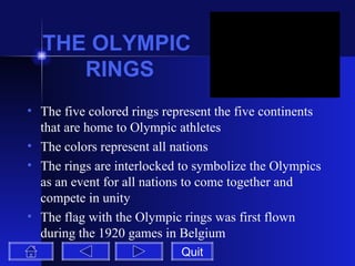 THE OLYMPIC  RINGS The five colored rings represent the five continents that are home to Olympic athletes The colors represent all nations The rings are interlocked to symbolize the Olympics as an event for all nations to come together and compete in unity The flag with the Olympic rings was first flown during the 1920 games in Belgium Quit 