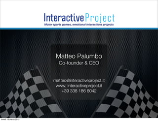Interactive Project
                       Motor sports games, emotional interactions projects
                                                                             S.r.l.




                               Matteo Palumbo
                                 Co-founder & CEO


                             matteo@interactiveproject.it
                              www. interactiveproject.it
                                 +39 338 186 6042




lunedì 19 marzo 2012
 