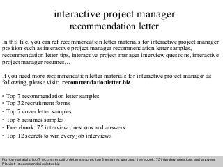 Interview questions and answers – free download/ pdf and ppt file
interactive project manager
recommendation letter
In this file, you can ref recommendation letter materials for interactive project manager
position such as interactive project manager recommendation letter samples,
recommendation letter tips, interactive project manager interview questions, interactive
project manager resumes…
If you need more recommendation letter materials for interactive project manager as
following, please visit: recommendationletter.biz
• Top 7 recommendation letter samples
• Top 32 recruitment forms
• Top 7 cover letter samples
• Top 8 resumes samples
• Free ebook: 75 interview questions and answers
• Top 12 secrets to win every job interviews
For top materials: top 7 recommendation letter samples, top 8 resumes samples, free ebook: 75 interview questions and answers
Pls visit: recommendationletter.biz
 
