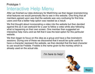 Prototype 1 
Interactive Help Menu 
After we finished our data dictionary for MailChimp we then began brainstorming 
what features we would personally like to see in this website. One thing that all 
members agreed upon was that the website was very confusing for first time 
users and that a better help option was needed as a result. 
We first thought about incorporating a video into the website but then decided 
against this as it can awkward for a user to follow a video while also following 
what is happening on their own screen. One member then suggested an 
interactive help menu and we felt that it was the best option for this particular 
website. 
We then began to focus on this idea as a group and have a few brainstorm 
sessions. During one of these we discovered that it would be quite useful to 
have a character represent the website, we then decided that the best character 
to use would be Freddie. Freddie is the name given to the monkey which is 
already used on the actual site. 
Begin 
I'm here to help! 
 