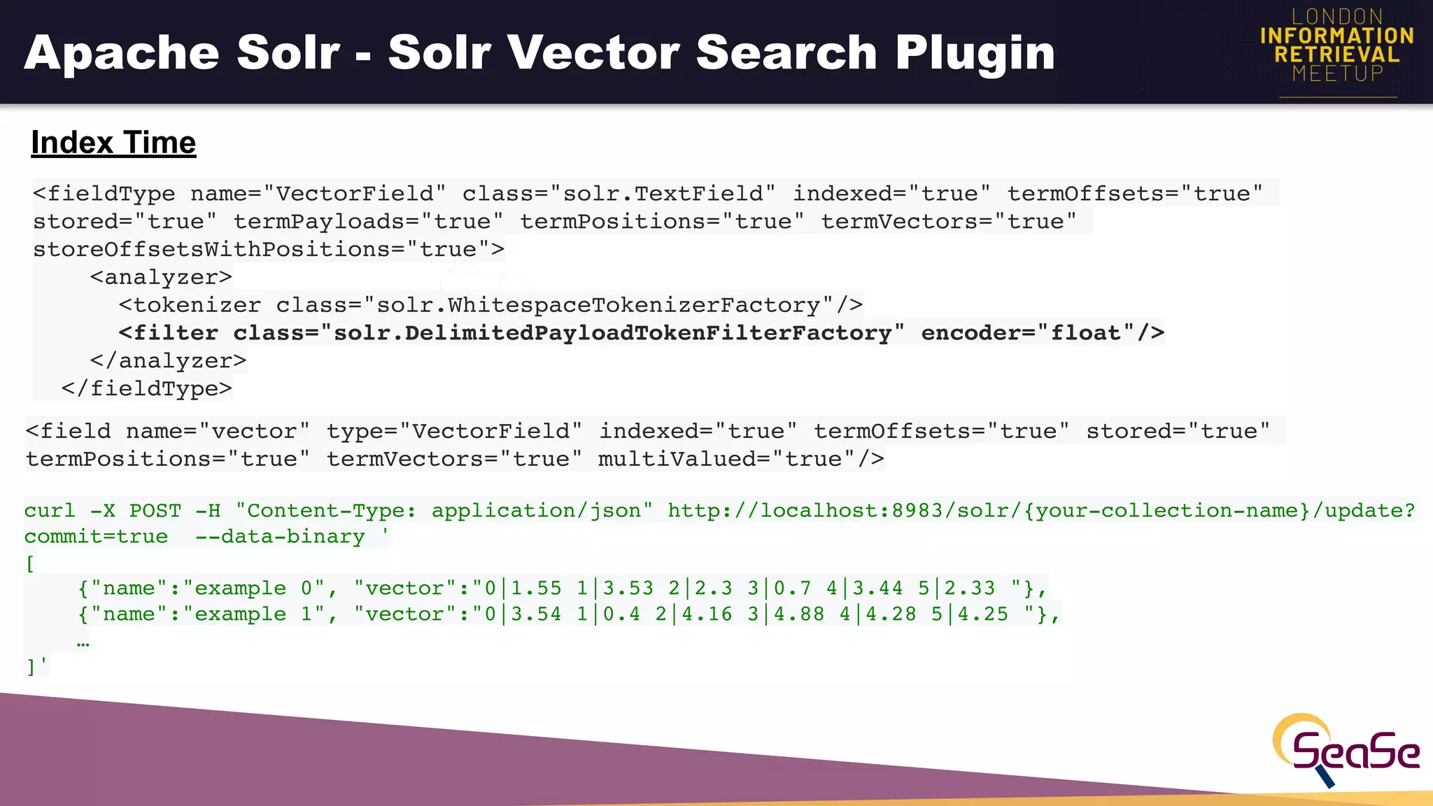 Apache Solr - Solr Vector Search Plugin
<fieldType name="VectorField" class="solr.TextField" indexed="true" termOffsets="true"
stored="true" termPayloads="true" termPositions="true" termVectors="true"
storeOffsetsWithPositions="true">
<analyzer>
<tokenizer class="solr.WhitespaceTokenizerFactory"/>
<filter class="solr.DelimitedPayloadTokenFilterFactory" encoder="float"/>
</analyzer>
</fieldType>
<field name="vector" type="VectorField" indexed="true" termOffsets="true" stored="true"
termPositions="true" termVectors="true" multiValued="true"/>
Index Time
curl -X POST -H "Content-Type: application/json" http://localhost:8983/solr/{your-collection-name}/update?
commit=true --data-binary '
[
{"name":"example 0", "vector":"0|1.55 1|3.53 2|2.3 3|0.7 4|3.44 5|2.33 "},
{"name":"example 1", "vector":"0|3.54 1|0.4 2|4.16 3|4.88 4|4.28 5|4.25 "},
…
]'
 