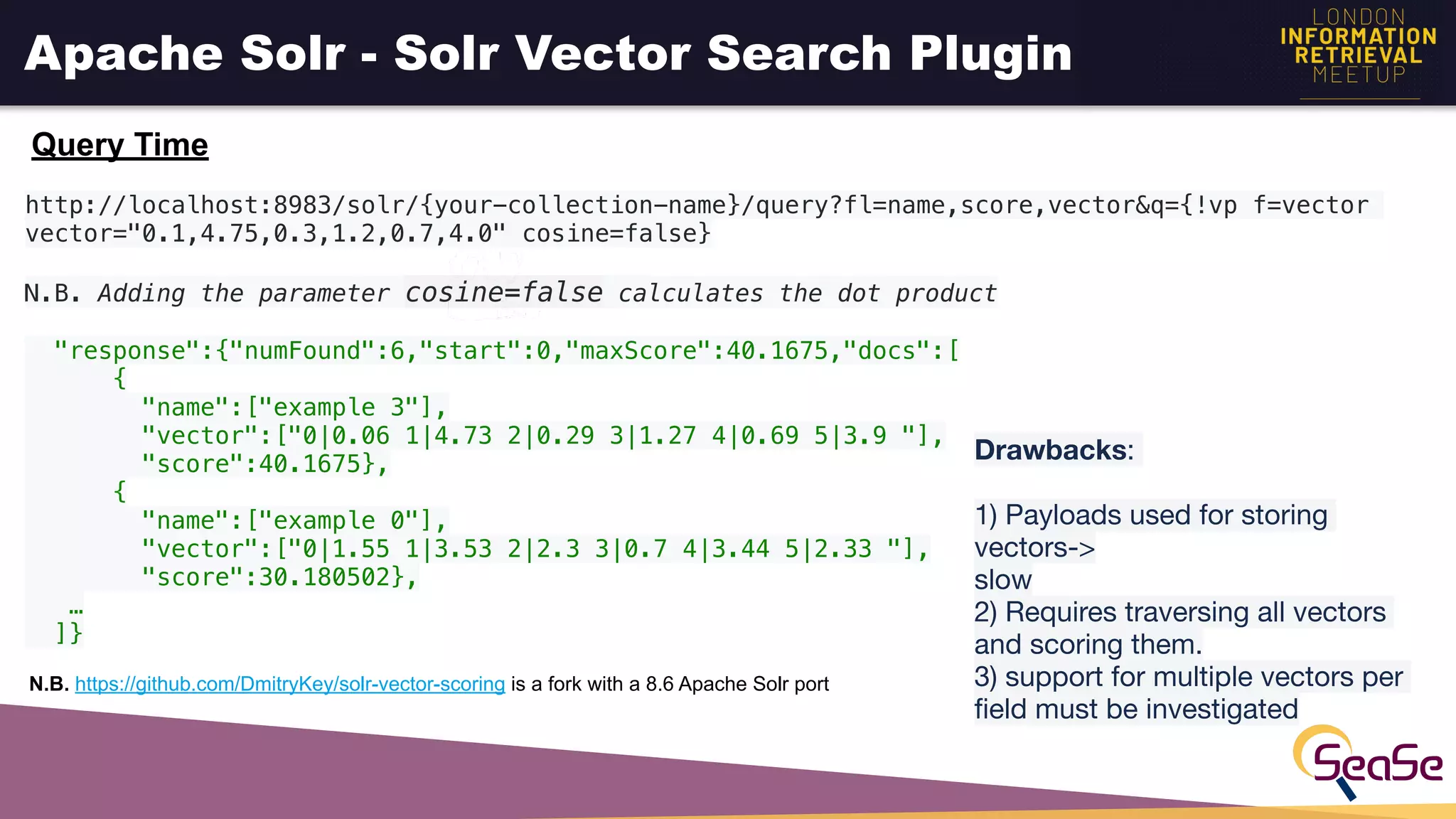 Apache Solr - Solr Vector Search Plugin
Query Time
http://localhost:8983/solr/{your-collection-name}/query?fl=name,score,vector&q={!vp f=vector
vector="0.1,4.75,0.3,1.2,0.7,4.0" cosine=false}
N.B. Adding the parameter cosine=false calculates the dot product
"response":{"numFound":6,"start":0,"maxScore":40.1675,"docs":[
{
"name":["example 3"],
"vector":["0|0.06 1|4.73 2|0.29 3|1.27 4|0.69 5|3.9 "],
"score":40.1675},
{
"name":["example 0"],
"vector":["0|1.55 1|3.53 2|2.3 3|0.7 4|3.44 5|2.33 "],
"score":30.180502},
…
]}
Drawbacks: 

1) Payloads used for storing
vectors-> 
slow

2) Requires traversing all vectors
and scoring them.

3) support for multiple vectors per
ﬁeld must be investigated 
N.B. https://github.com/DmitryKey/solr-vector-scoring is a fork with a 8.6 Apache Solr port
 