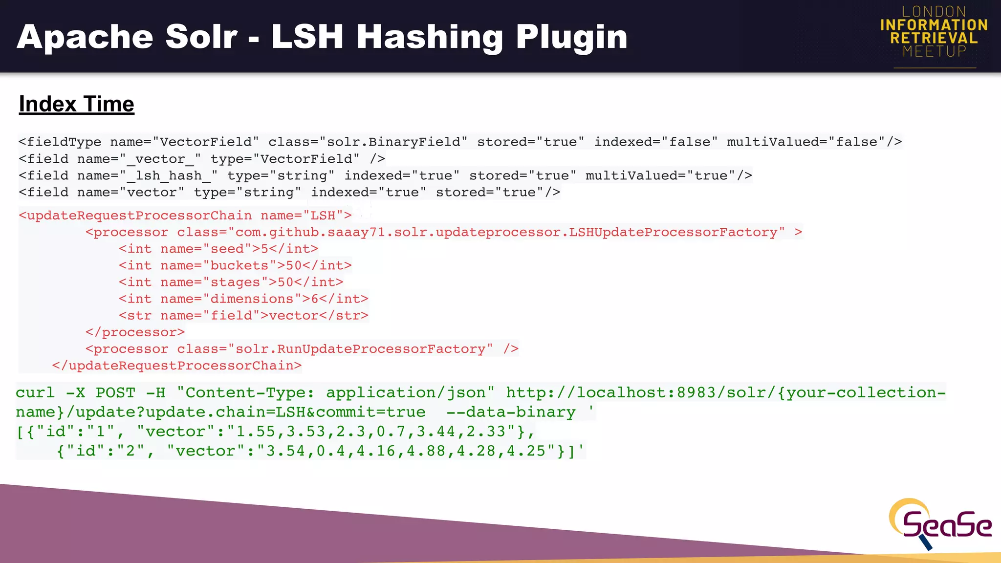 Apache Solr - LSH Hashing Plugin
<fieldType name="VectorField" class="solr.BinaryField" stored="true" indexed="false" multiValued="false"/>
<field name="_vector_" type="VectorField" />
<field name="_lsh_hash_" type="string" indexed="true" stored="true" multiValued="true"/>
<field name="vector" type="string" indexed="true" stored="true"/>
Index Time
<updateRequestProcessorChain name="LSH">
<processor class="com.github.saaay71.solr.updateprocessor.LSHUpdateProcessorFactory" >
<int name="seed">5</int>
<int name="buckets">50</int>
<int name="stages">50</int>
<int name="dimensions">6</int>
<str name="field">vector</str>
</processor>
<processor class="solr.RunUpdateProcessorFactory" />
</updateRequestProcessorChain>
curl -X POST -H "Content-Type: application/json" http://localhost:8983/solr/{your-collection-
name}/update?update.chain=LSH&commit=true --data-binary '
[{"id":"1", "vector":"1.55,3.53,2.3,0.7,3.44,2.33"},
{"id":"2", "vector":"3.54,0.4,4.16,4.88,4.28,4.25"}]'
 