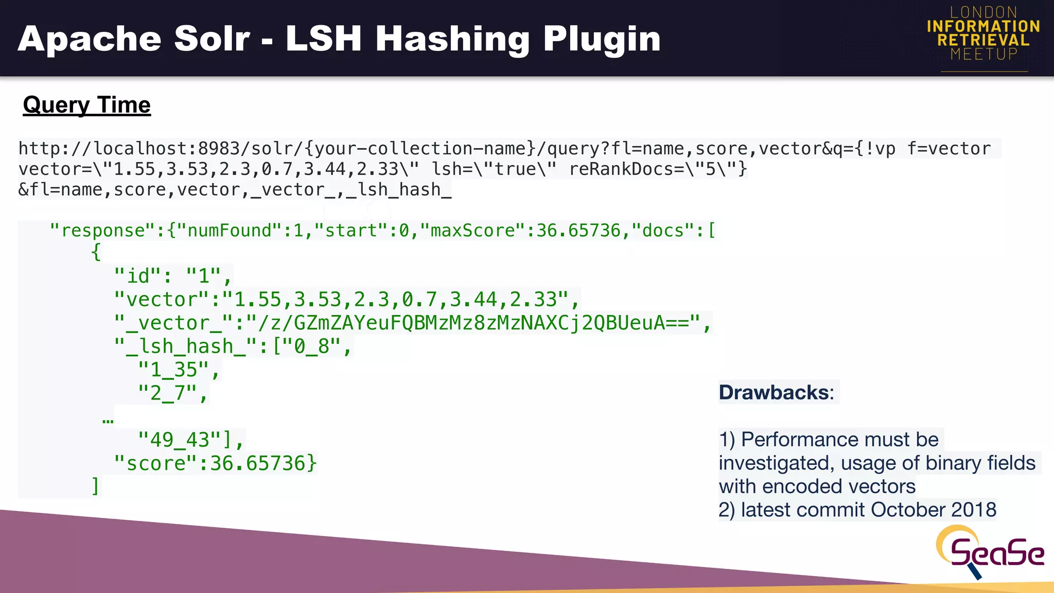 Apache Solr - LSH Hashing Plugin
Query Time
http://localhost:8983/solr/{your-collection-name}/query?fl=name,score,vector&q={!vp f=vector
vector="1.55,3.53,2.3,0.7,3.44,2.33" lsh="true" reRankDocs="5"}
&fl=name,score,vector,_vector_,_lsh_hash_
"response":{"numFound":1,"start":0,"maxScore":36.65736,"docs":[
{
"id": "1",
"vector":"1.55,3.53,2.3,0.7,3.44,2.33",
"_vector_":"/z/GZmZAYeuFQBMzMz8zMzNAXCj2QBUeuA==",
"_lsh_hash_":["0_8",
"1_35",
"2_7",
…
"49_43"],
"score":36.65736}
]
Drawbacks: 

1) Performance must be
investigated, usage of binary ﬁelds
with encoded vectors 
2) latest commit October 2018 
 