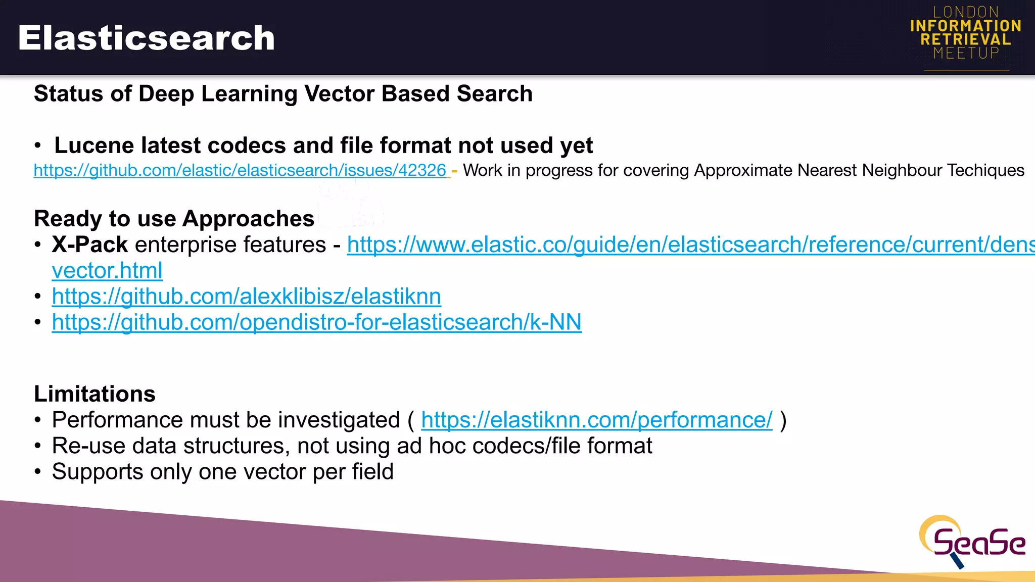 Elasticsearch
Status of Deep Learning Vector Based Search
• Lucene latest codecs and file format not used yet
https://github.com/elastic/elasticsearch/issues/42326 - Work in progress for covering Approximate Nearest Neighbour Techiques

Ready to use Approaches
• X-Pack enterprise features - https://www.elastic.co/guide/en/elasticsearch/reference/current/dens
vector.html
• https://github.com/alexklibisz/elastiknn
• https://github.com/opendistro-for-elasticsearch/k-NN
Limitations
• Performance must be investigated ( https://elastiknn.com/performance/ )
• Re-use data structures, not using ad hoc codecs/file format
• Supports only one vector per field
 