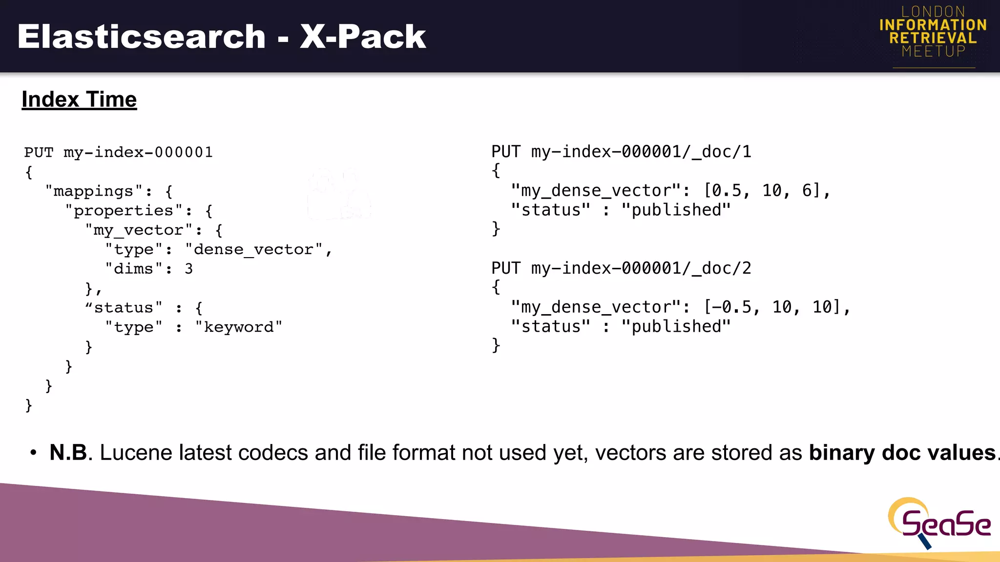 Elasticsearch - X-Pack
Index Time
PUT my-index-000001
{
"mappings": {
"properties": {
"my_vector": {
"type": "dense_vector",
"dims": 3
},
“status" : {
"type" : "keyword"
}
}
}
}
PUT my-index-000001/_doc/1
{
"my_dense_vector": [0.5, 10, 6],
"status" : "published"
}
PUT my-index-000001/_doc/2
{
"my_dense_vector": [-0.5, 10, 10],
"status" : "published"
}
• N.B. Lucene latest codecs and file format not used yet, vectors are stored as binary doc values.
 