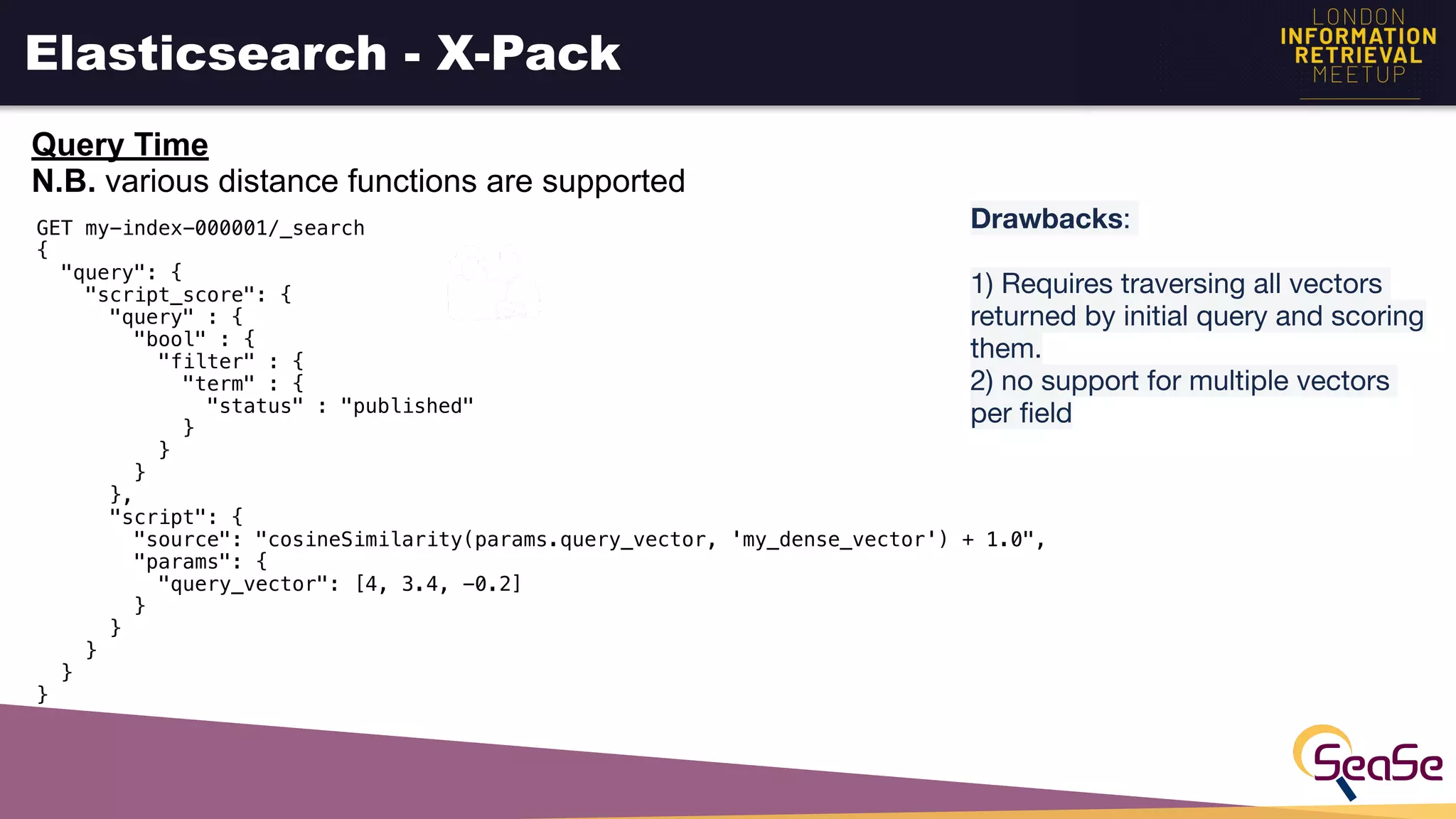 Elasticsearch - X-Pack
Query Time
N.B. various distance functions are supported
Drawbacks: 

1) Requires traversing all vectors
returned by initial query and scoring
them.

2) no support for multiple vectors
per ﬁeld 
 
GET my-index-000001/_search
{
"query": {
"script_score": {
"query" : {
"bool" : {
"filter" : {
"term" : {
"status" : "published"
}
}
}
},
"script": {
"source": "cosineSimilarity(params.query_vector, 'my_dense_vector') + 1.0",
"params": {
"query_vector": [4, 3.4, -0.2]
}
}
}
}
}
 
