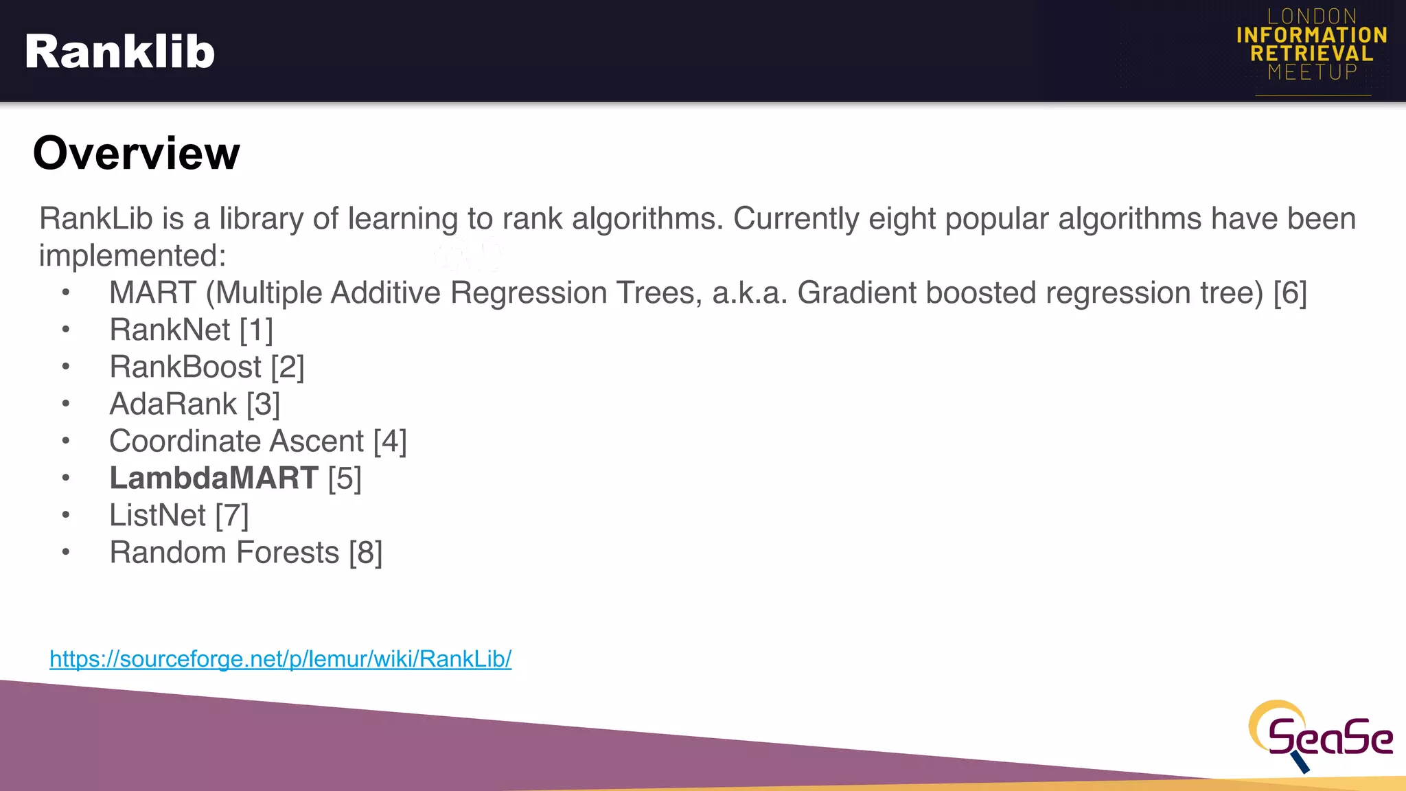 Ranklib
Overview
https://sourceforge.net/p/lemur/wiki/RankLib/
RankLib is a library of learning to rank algorithms. Currently eight popular algorithms have been
implemented:
• MART (Multiple Additive Regression Trees, a.k.a. Gradient boosted regression tree) [6]
• RankNet [1]
• RankBoost [2]
• AdaRank [3]
• Coordinate Ascent [4]
• LambdaMART [5]
• ListNet [7]
• Random Forests [8]
 