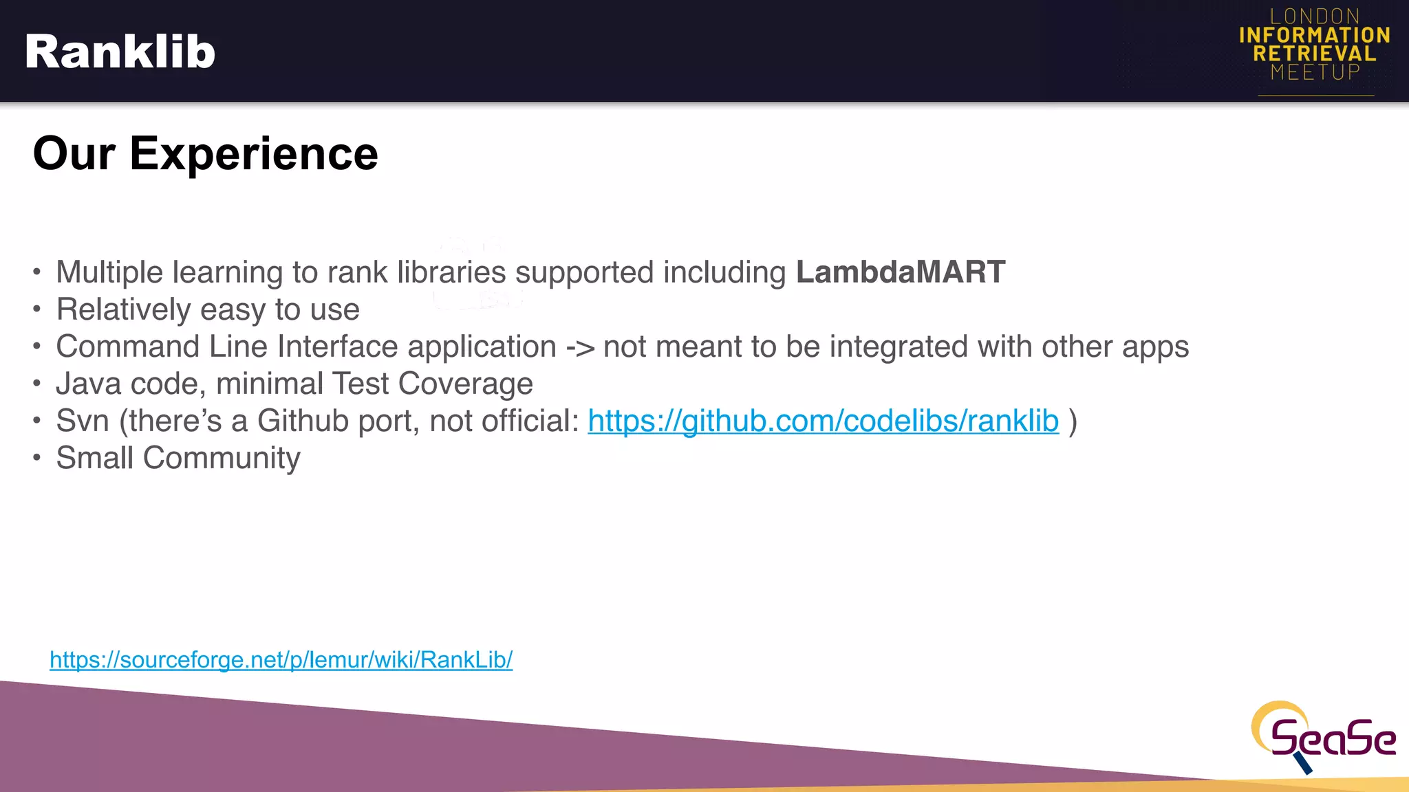 Ranklib
Our Experience
https://sourceforge.net/p/lemur/wiki/RankLib/
• Multiple learning to rank libraries supported including LambdaMART
• Relatively easy to use
• Command Line Interface application -> not meant to be integrated with other apps
• Java code, minimal Test Coverage
• Svn (there’s a Github port, not ofﬁcial: https://github.com/codelibs/ranklib )
• Small Community
 