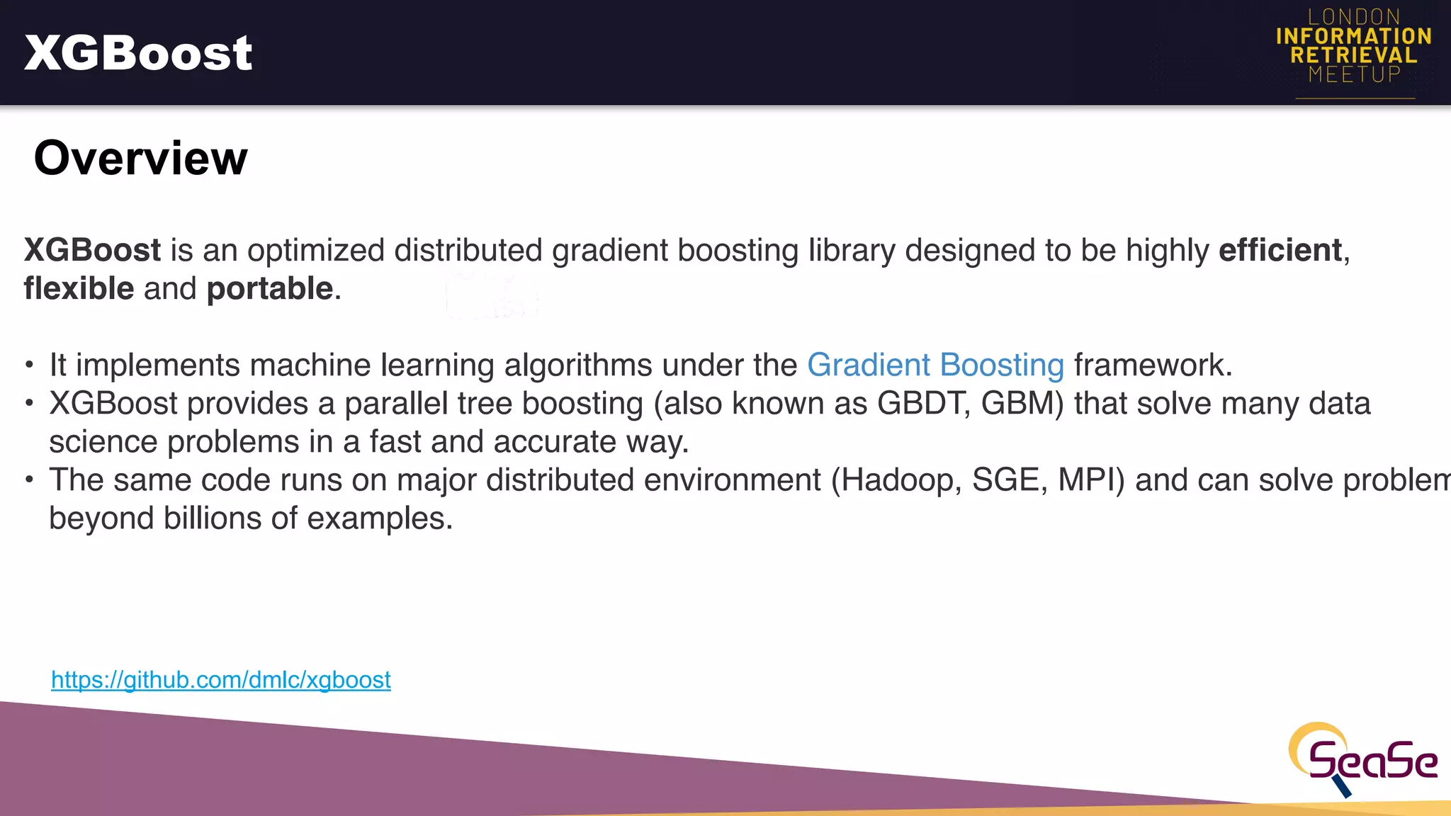 XGBoost
Overview
https://github.com/dmlc/xgboost
XGBoost is an optimized distributed gradient boosting library designed to be highly efﬁcient,
ﬂexible and portable.
• It implements machine learning algorithms under the Gradient Boosting framework.
• XGBoost provides a parallel tree boosting (also known as GBDT, GBM) that solve many data
science problems in a fast and accurate way.
• The same code runs on major distributed environment (Hadoop, SGE, MPI) and can solve problem
beyond billions of examples.
 