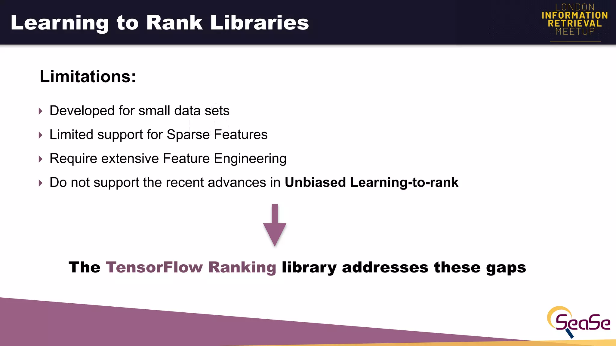 Learning to Rank Libraries
Limitations:
‣ Developed for small data sets
‣ Limited support for Sparse Features
‣ Require extensive Feature Engineering
‣ Do not support the recent advances in Unbiased Learning-to-rank
The TensorFlow Ranking library addresses these gaps
 