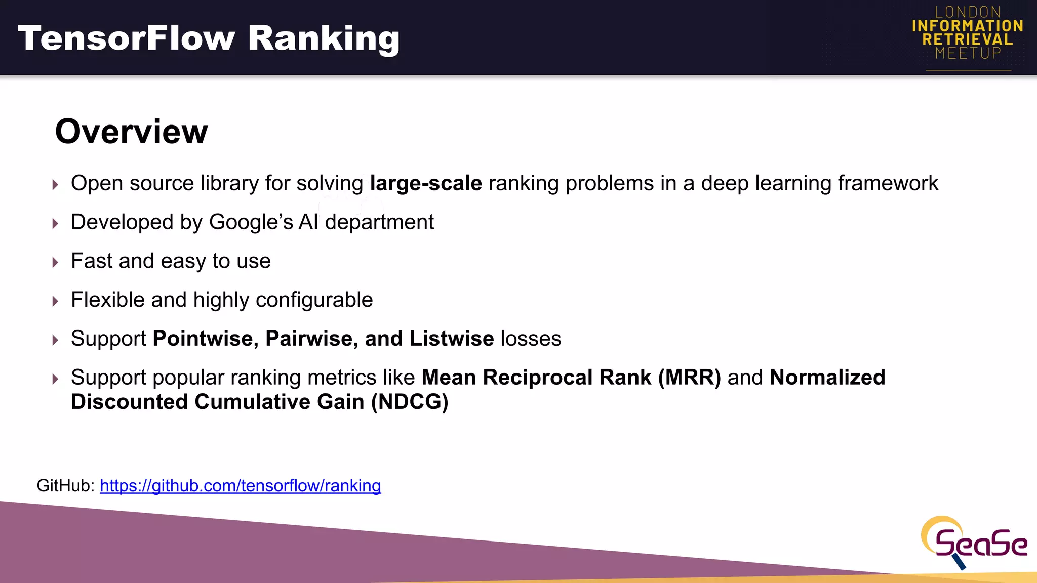 TensorFlow Ranking
Overview
‣ Open source library for solving large-scale ranking problems in a deep learning framework
‣ Developed by Google’s AI department
‣ Fast and easy to use
‣ Flexible and highly configurable
‣ Support Pointwise, Pairwise, and Listwise losses
‣ Support popular ranking metrics like Mean Reciprocal Rank (MRR) and Normalized
Discounted Cumulative Gain (NDCG)
GitHub: https://github.com/tensorflow/ranking
 