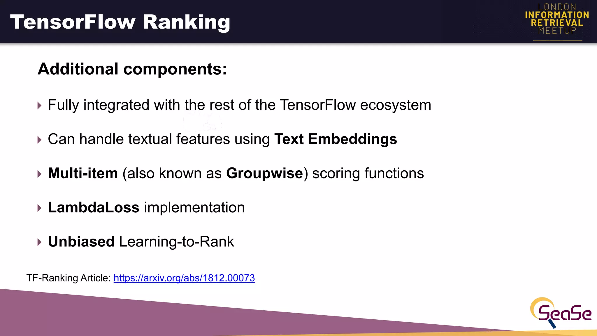 TensorFlow Ranking
Additional components:
‣ Fully integrated with the rest of the TensorFlow ecosystem
‣ Can handle textual features using Text Embeddings
‣ Multi-item (also known as Groupwise) scoring functions
‣ LambdaLoss implementation
‣ Unbiased Learning-to-Rank
TF-Ranking Article: https://arxiv.org/abs/1812.00073
 