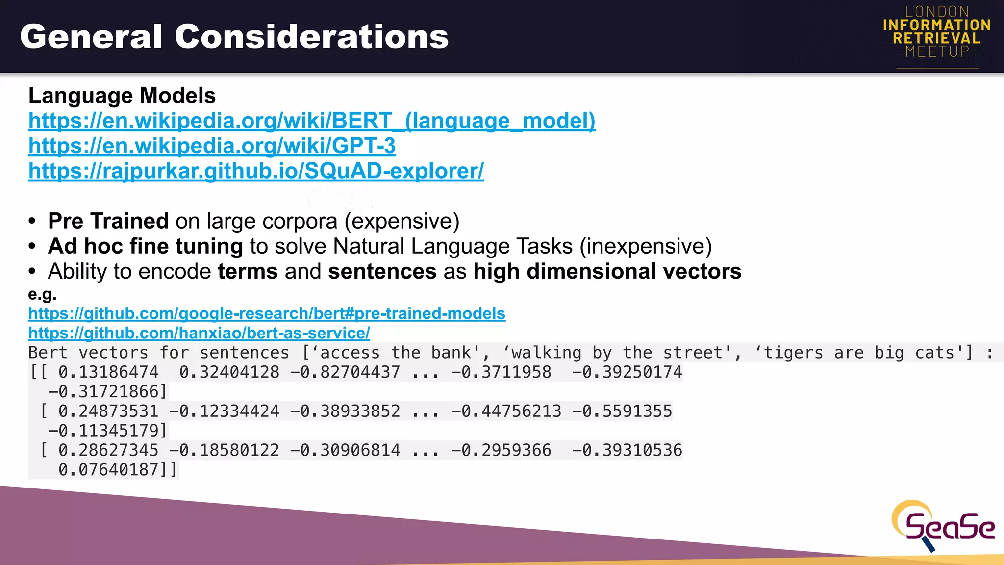 General Considerations
Language Models
https://en.wikipedia.org/wiki/BERT_(language_model)
https://en.wikipedia.org/wiki/GPT-3
https://rajpurkar.github.io/SQuAD-explorer/
• Pre Trained on large corpora (expensive)
• Ad hoc fine tuning to solve Natural Language Tasks (inexpensive)
• Ability to encode terms and sentences as high dimensional vectors
e.g.
https://github.com/google-research/bert#pre-trained-models
https://github.com/hanxiao/bert-as-service/
Bert vectors for sentences [‘access the bank', ‘walking by the street', ‘tigers are big cats'] :
[[ 0.13186474 0.32404128 -0.82704437 ... -0.3711958 -0.39250174
-0.31721866]
[ 0.24873531 -0.12334424 -0.38933852 ... -0.44756213 -0.5591355
-0.11345179]
[ 0.28627345 -0.18580122 -0.30906814 ... -0.2959366 -0.39310536
0.07640187]]
 