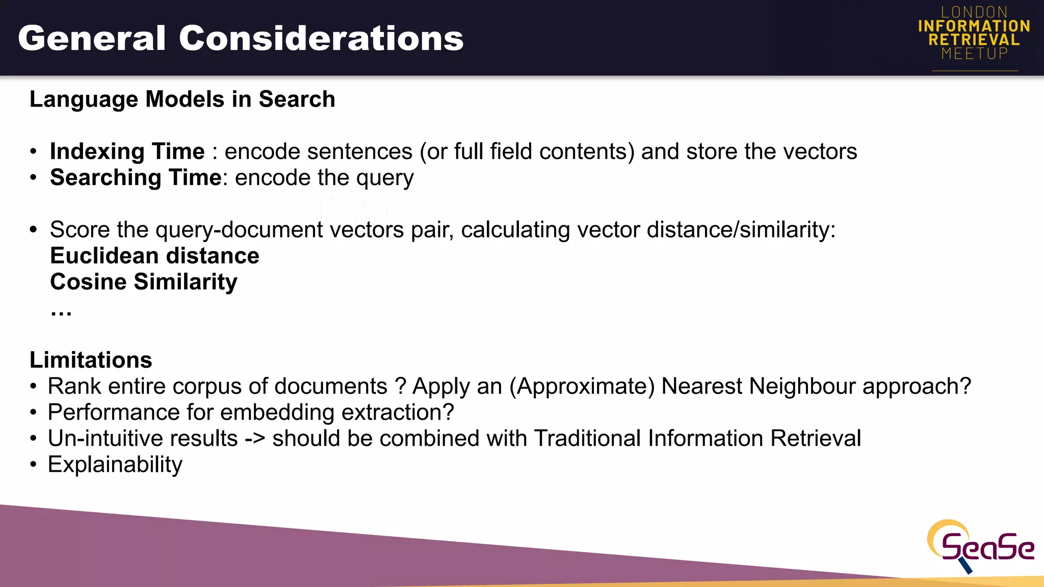 General Considerations
Language Models in Search
• Indexing Time : encode sentences (or full field contents) and store the vectors
• Searching Time: encode the query
• Score the query-document vectors pair, calculating vector distance/similarity:
Euclidean distance
Cosine Similarity
…
Limitations
• Rank entire corpus of documents ? Apply an (Approximate) Nearest Neighbour approach?
• Performance for embedding extraction?
• Un-intuitive results -> should be combined with Traditional Information Retrieval
• Explainability
 