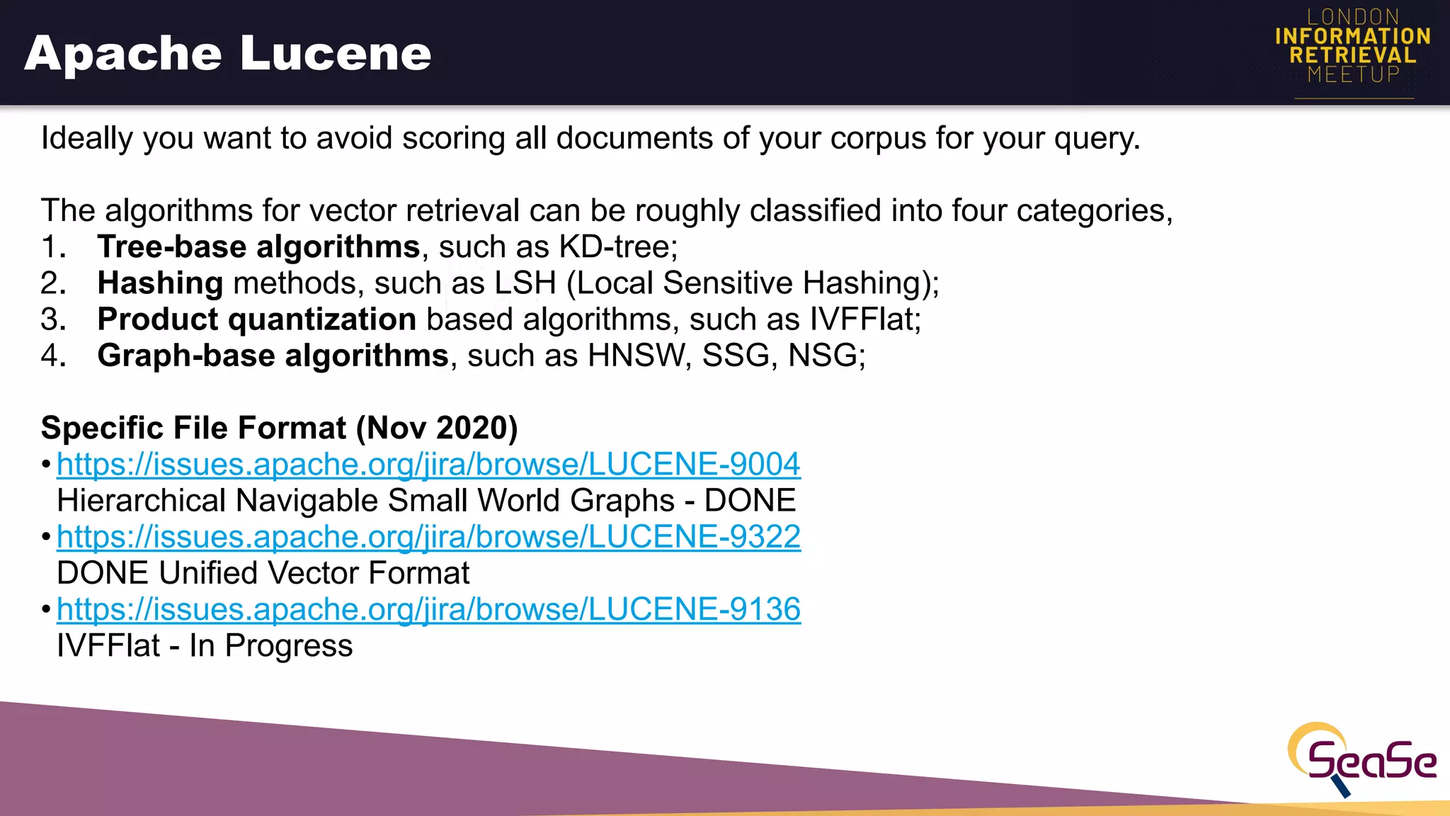 Apache Lucene
Ideally you want to avoid scoring all documents of your corpus for your query.
The algorithms for vector retrieval can be roughly classified into four categories,
1. Tree-base algorithms, such as KD-tree;
2. Hashing methods, such as LSH (Local Sensitive Hashing);
3. Product quantization based algorithms, such as IVFFlat;
4. Graph-base algorithms, such as HNSW, SSG, NSG;
Specific File Format (Nov 2020)
•https://issues.apache.org/jira/browse/LUCENE-9004
Hierarchical Navigable Small World Graphs - DONE
•https://issues.apache.org/jira/browse/LUCENE-9322
DONE Unified Vector Format
•https://issues.apache.org/jira/browse/LUCENE-9136
IVFFlat - In Progress
 