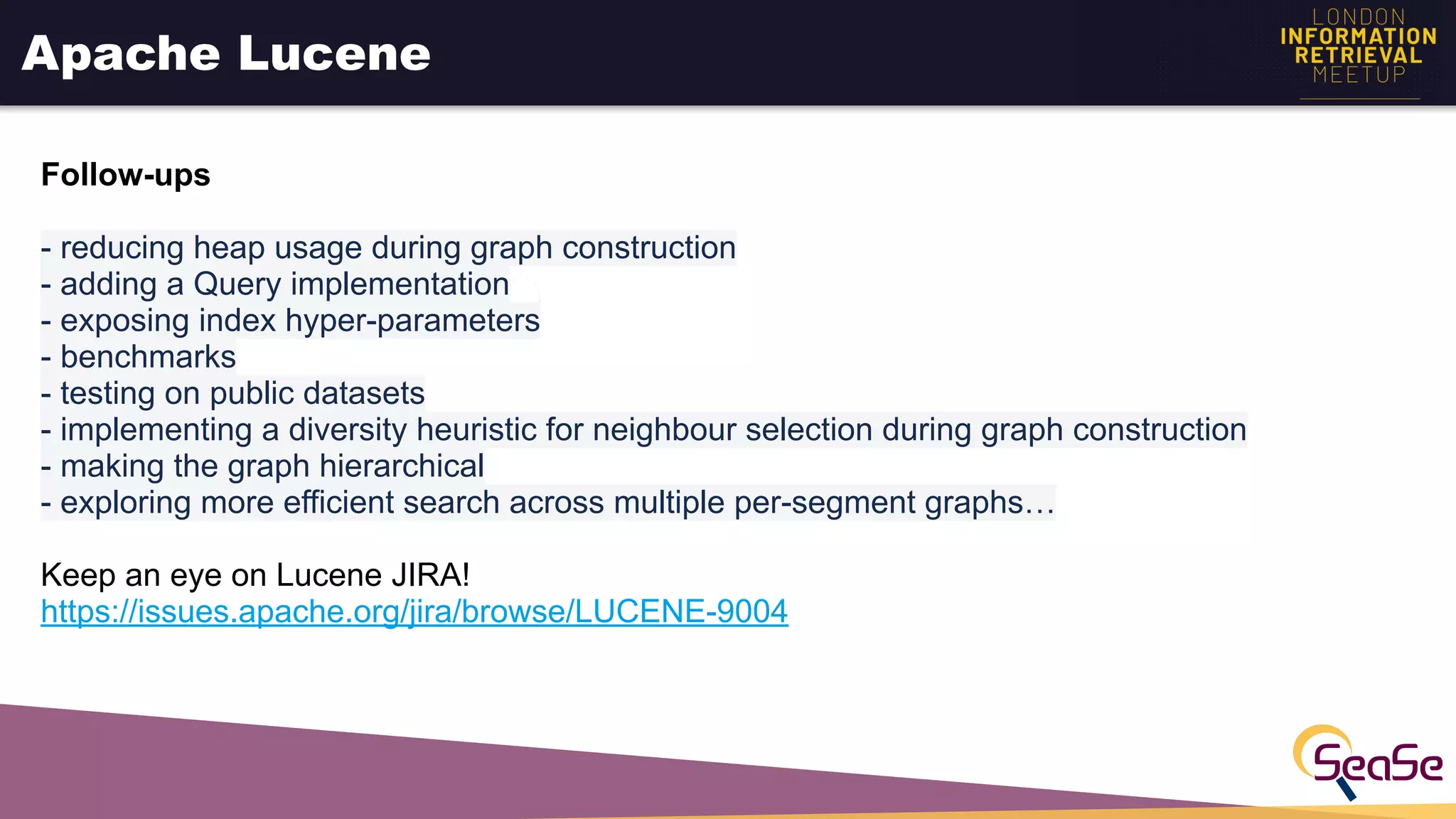 Apache Lucene
Follow-ups
- reducing heap usage during graph construction
- adding a Query implementation
- exposing index hyper-parameters
- benchmarks
- testing on public datasets
- implementing a diversity heuristic for neighbour selection during graph construction
- making the graph hierarchical
- exploring more efficient search across multiple per-segment graphs…
Keep an eye on Lucene JIRA!
https://issues.apache.org/jira/browse/LUCENE-9004
 