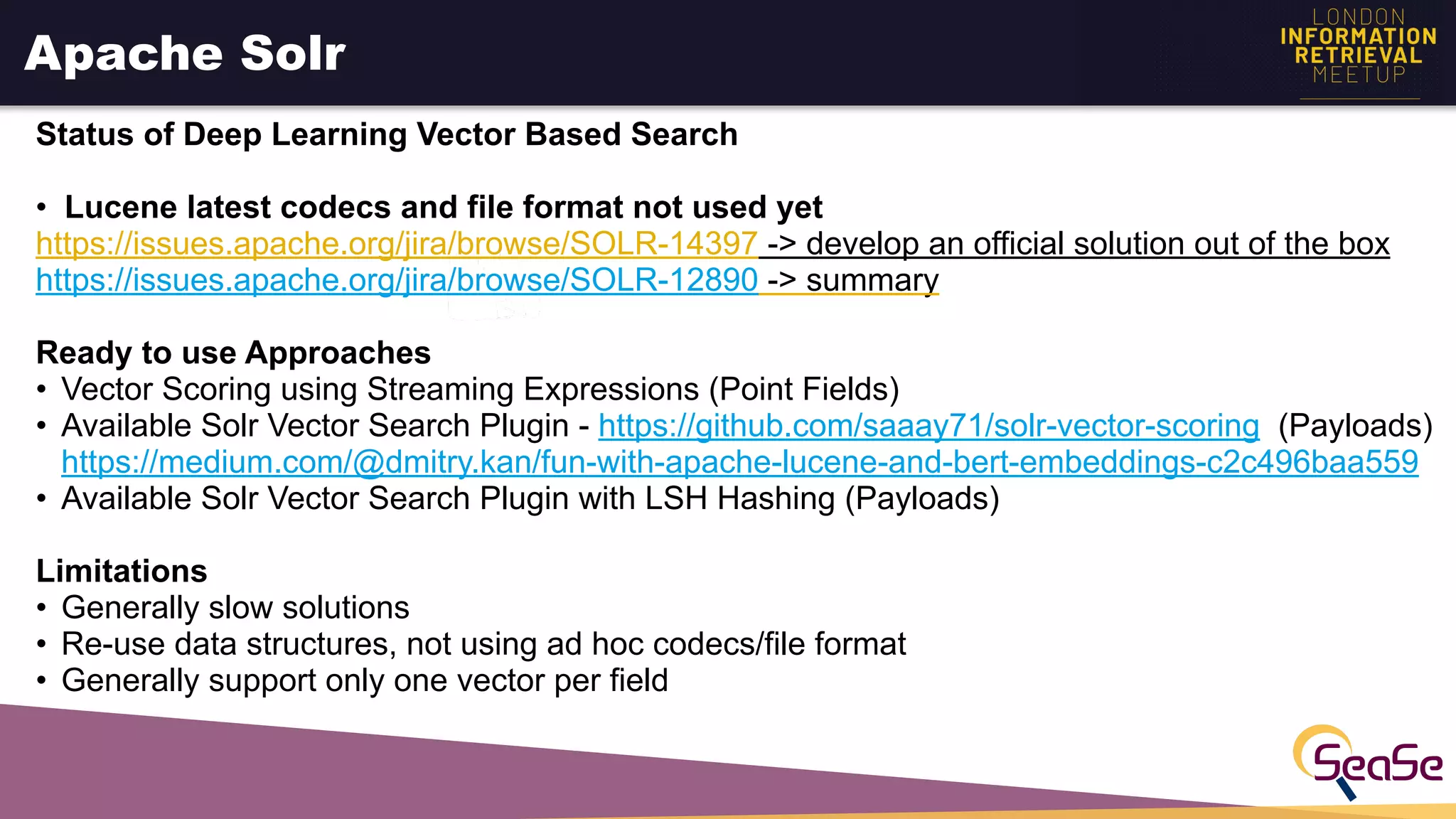 Apache Solr
Status of Deep Learning Vector Based Search
• Lucene latest codecs and file format not used yet
https://issues.apache.org/jira/browse/SOLR-14397 -> develop an official solution out of the box
https://issues.apache.org/jira/browse/SOLR-12890 -> summary
Ready to use Approaches
• Vector Scoring using Streaming Expressions (Point Fields)
• Available Solr Vector Search Plugin - https://github.com/saaay71/solr-vector-scoring (Payloads)
https://medium.com/@dmitry.kan/fun-with-apache-lucene-and-bert-embeddings-c2c496baa559
• Available Solr Vector Search Plugin with LSH Hashing (Payloads)
Limitations
• Generally slow solutions
• Re-use data structures, not using ad hoc codecs/file format
• Generally support only one vector per field
 