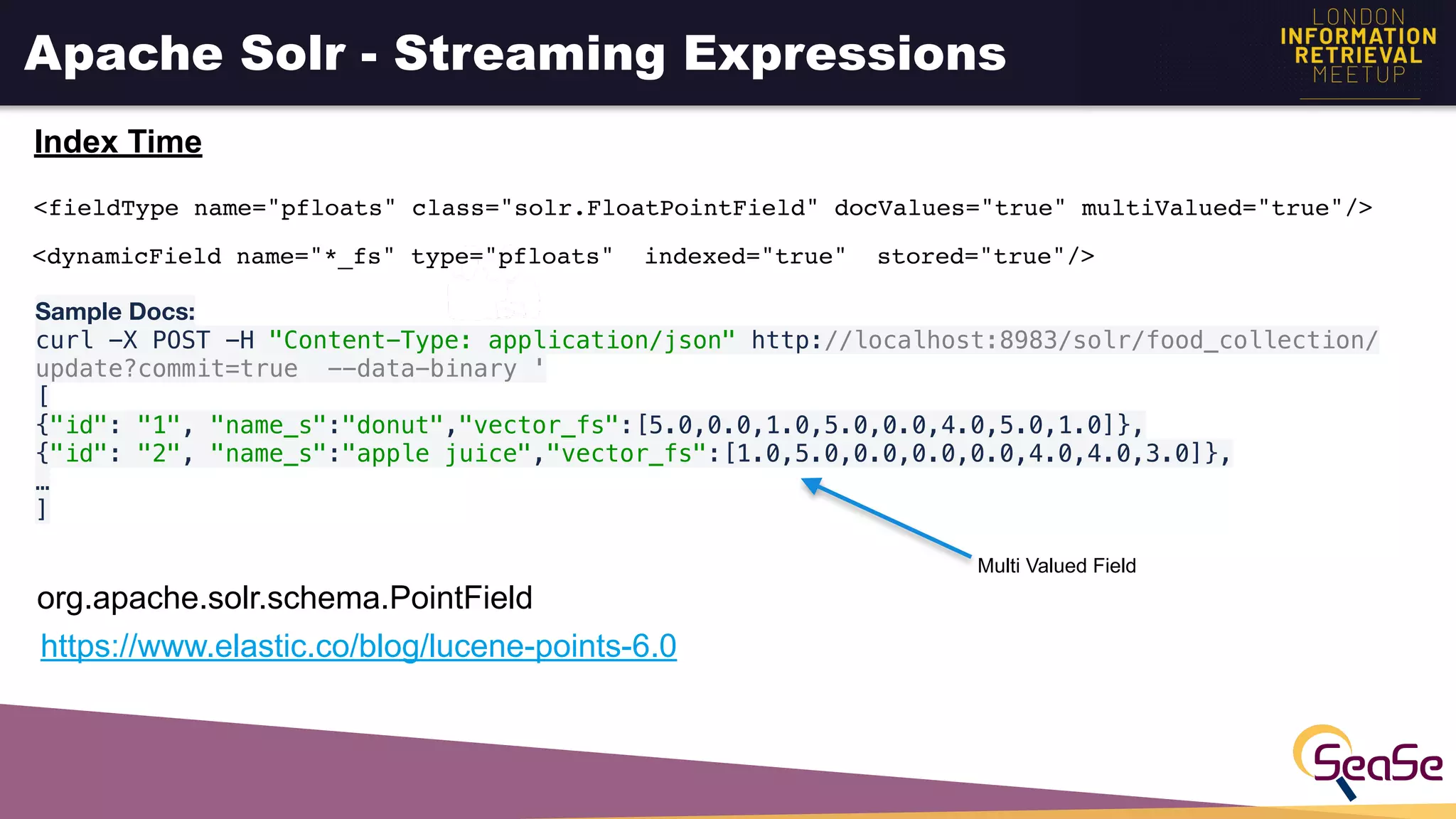 Apache Solr - Streaming Expressions
Index Time
<dynamicField name="*_fs" type="pfloats" indexed="true" stored="true"/>
Sample Docs:

curl -X POST -H "Content-Type: application/json" http://localhost:8983/solr/food_collection/
update?commit=true --data-binary '
[
{"id": "1", "name_s":"donut","vector_fs":[5.0,0.0,1.0,5.0,0.0,4.0,5.0,1.0]},
{"id": "2", "name_s":"apple juice","vector_fs":[1.0,5.0,0.0,0.0,0.0,4.0,4.0,3.0]},
…
]
https://www.elastic.co/blog/lucene-points-6.0
org.apache.solr.schema.PointField
Multi Valued Field
<fieldType name="pfloats" class="solr.FloatPointField" docValues="true" multiValued="true"/>
 