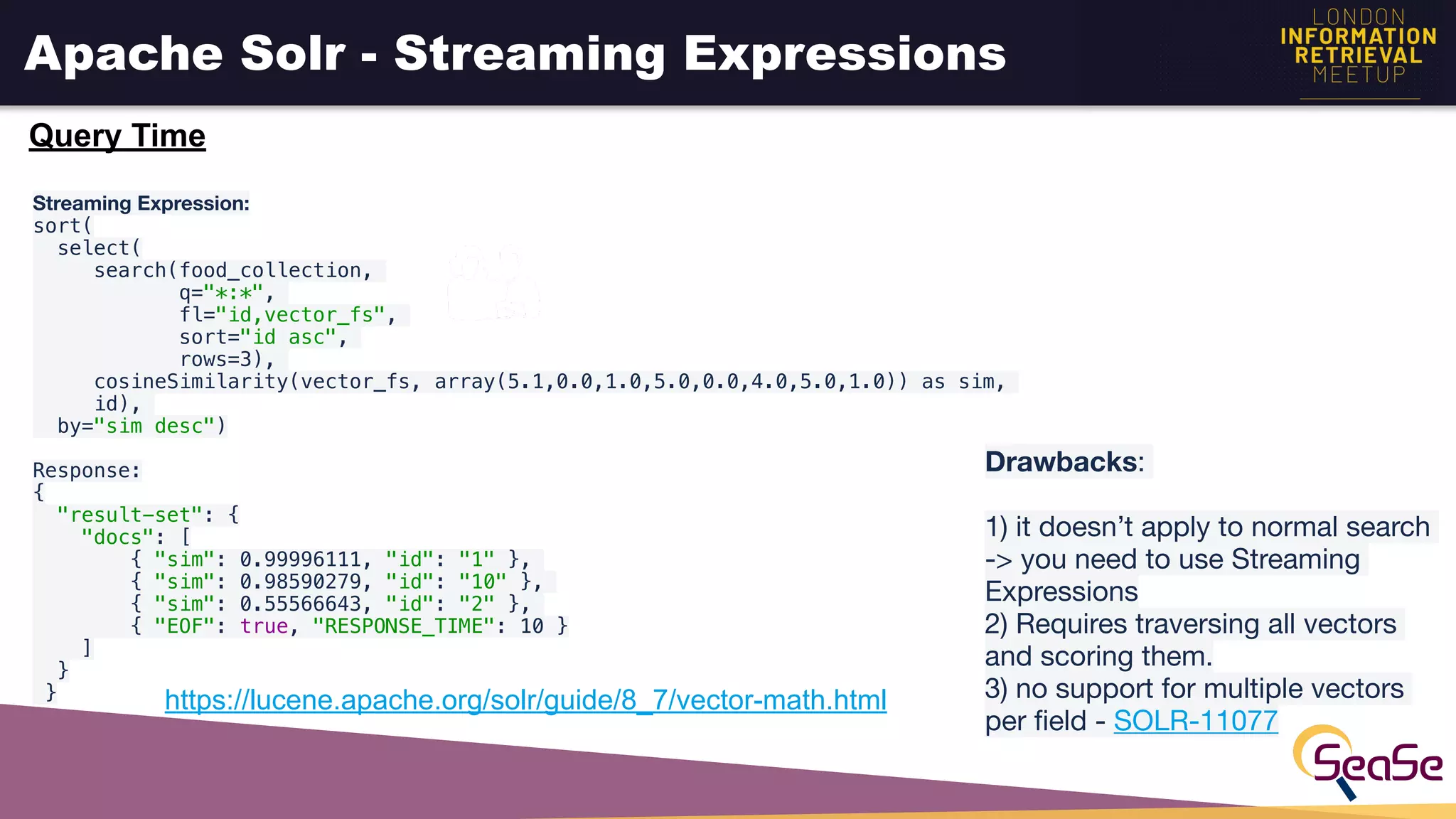 Apache Solr - Streaming Expressions
Streaming Expression:

sort(
select(
search(food_collection,
q="*:*",
fl="id,vector_fs",
sort="id asc",
rows=3),
cosineSimilarity(vector_fs, array(5.1,0.0,1.0,5.0,0.0,4.0,5.0,1.0)) as sim,
id),
by="sim desc")
 
Response:
{
  "result-set": {
    "docs": [
        { "sim": 0.99996111, "id": "1" },
        { "sim": 0.98590279, "id": "10" },
        { "sim": 0.55566643, "id": "2" },
        { "EOF": true, "RESPONSE_TIME": 10 }
    ]
  }
} https://lucene.apache.org/solr/guide/8_7/vector-math.html
Drawbacks: 

1) it doesn’t apply to normal search
-> you need to use Streaming
Expressions

2) Requires traversing all vectors
and scoring them.

3) no support for multiple vectors
per ﬁeld - SOLR-11077 
Query Time
 