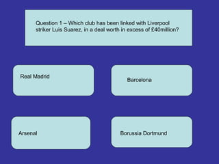 Question 1 – Which club has been linked with Liverpool
striker Luis Suarez, in a deal worth in excess of £40million?
Real Madrid
Barcelona
Arsenal Borussia Dortmund
 