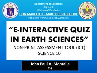 Department of Education
Region III
Division of Zambales
DON MARCELO C. MARTY HIGH SCHOOL
Poblacion North, Sta. Cruz, Zambales
“E-INTERACTIVE QUIZ
IN EARTH SCIENCES”
NON-PRINT ASSESSMENT TOOL (ICT)
SCIENCE 10
John Paul A. Montalla
T-1
 