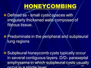 HONEYCOMBING
Defined as - small cystic spaces with
irregularly thickened walls composed of
fibrous tissue.
Predominate in the peripheral and subpleural
lung regions
Subpleural honeycomb cysts typically occur
in several contiguous layers. D/D- paraseptal
emphysema in which subpleural cysts usually
138
 